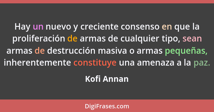 Hay un nuevo y creciente consenso en que la proliferación de armas de cualquier tipo, sean armas de destrucción masiva o armas pequeñas,... - Kofi Annan