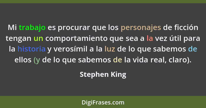 Mi trabajo es procurar que los personajes de ficción tengan un comportamiento que sea a la vez útil para la historia y verosímil a la l... - Stephen King