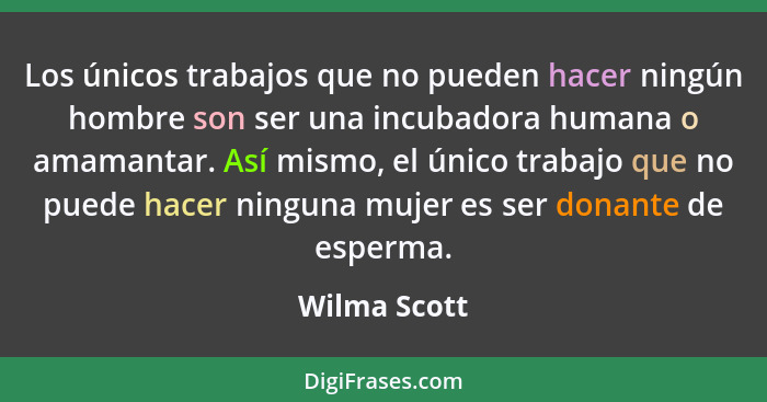 Los únicos trabajos que no pueden hacer ningún hombre son ser una incubadora humana o amamantar. Así mismo, el único trabajo que no pued... - Wilma Scott