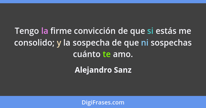 Tengo la firme convicción de que si estás me consolido; y la sospecha de que ni sospechas cuánto te amo.... - Alejandro Sanz