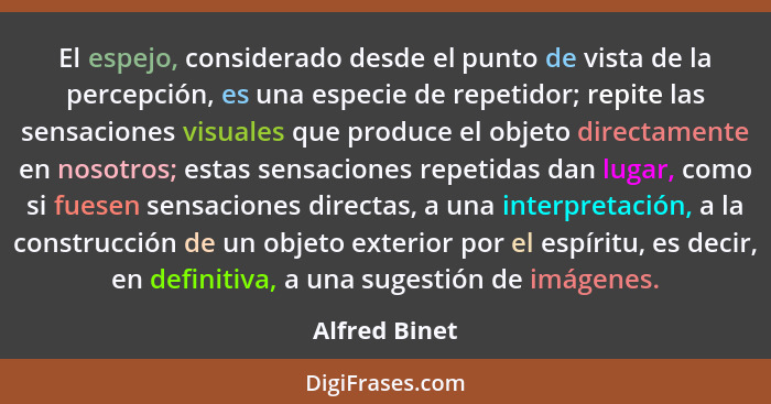 El espejo, considerado desde el punto de vista de la percepción, es una especie de repetidor; repite las sensaciones visuales que produ... - Alfred Binet