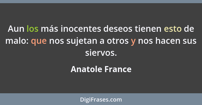 Aun los más inocentes deseos tienen esto de malo: que nos sujetan a otros y nos hacen sus siervos.... - Anatole France