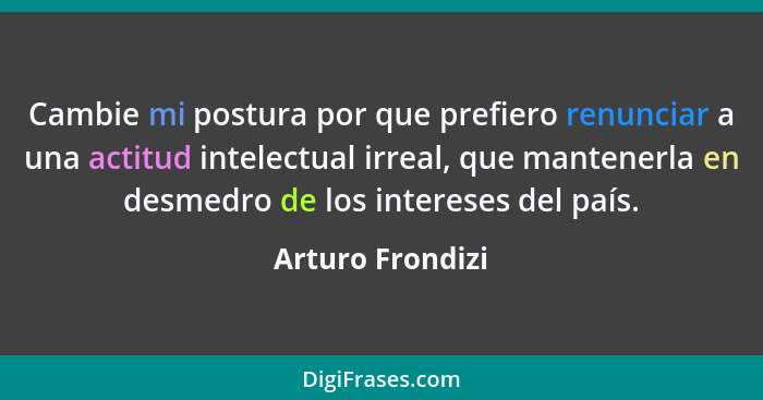 Cambie mi postura por que prefiero renunciar a una actitud intelectual irreal, que mantenerla en desmedro de los intereses del país.... - Arturo Frondizi