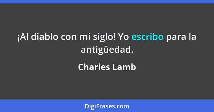 ¡Al diablo con mi siglo! Yo escribo para la antigüedad.... - Charles Lamb