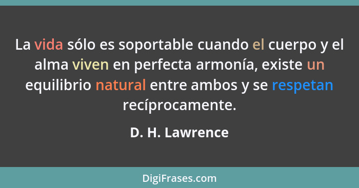 La vida sólo es soportable cuando el cuerpo y el alma viven en perfecta armonía, existe un equilibrio natural entre ambos y se respet... - D. H. Lawrence