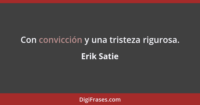 Con convicción y una tristeza rigurosa.... - Erik Satie