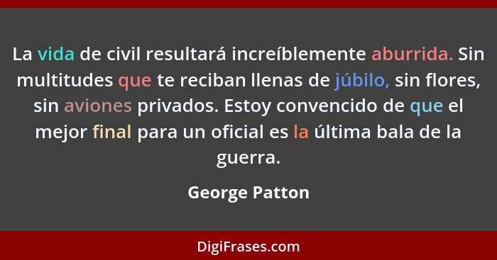 La vida de civil resultará increíblemente aburrida. Sin multitudes que te reciban llenas de júbilo, sin flores, sin aviones privados.... - George Patton