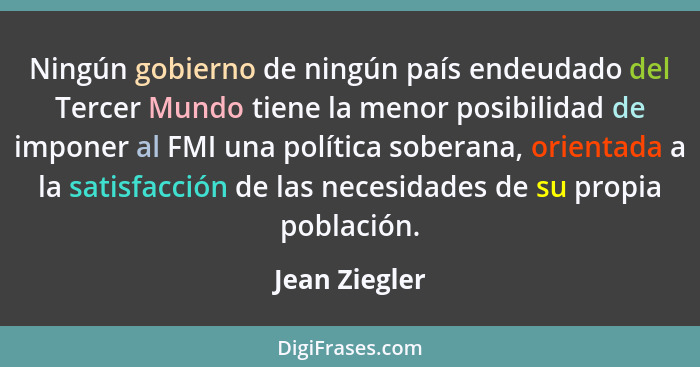 Ningún gobierno de ningún país endeudado del Tercer Mundo tiene la menor posibilidad de imponer al FMI una política soberana, orientada... - Jean Ziegler