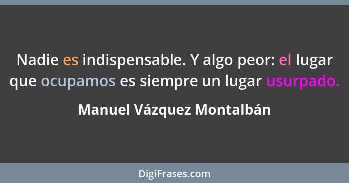Nadie es indispensable. Y algo peor: el lugar que ocupamos es siempre un lugar usurpado.... - Manuel Vázquez Montalbán