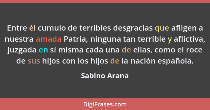 Entre él cumulo de terribles desgracias que afligen a nuestra amada Patria, ninguna tan terrible y aflictiva, juzgada en sí misma cada... - Sabino Arana