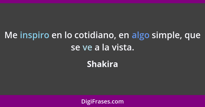 Me inspiro en lo cotidiano, en algo simple, que se ve a la vista.... - Shakira