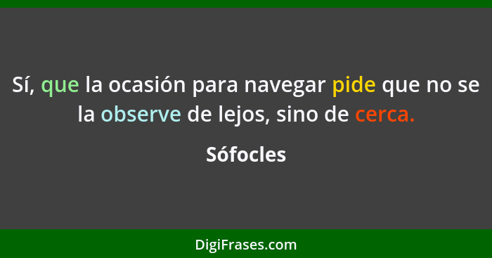 Sí, que la ocasión para navegar pide que no se la observe de lejos, sino de cerca.... - Sófocles