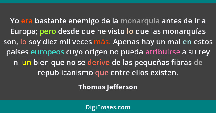 Yo era bastante enemigo de la monarquía antes de ir a Europa; pero desde que he visto lo que las monarquías son, lo soy diez mil ve... - Thomas Jefferson