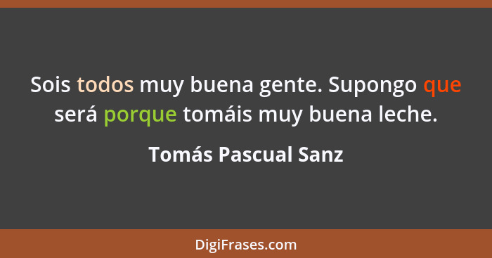 Sois todos muy buena gente. Supongo que será porque tomáis muy buena leche.... - Tomás Pascual Sanz