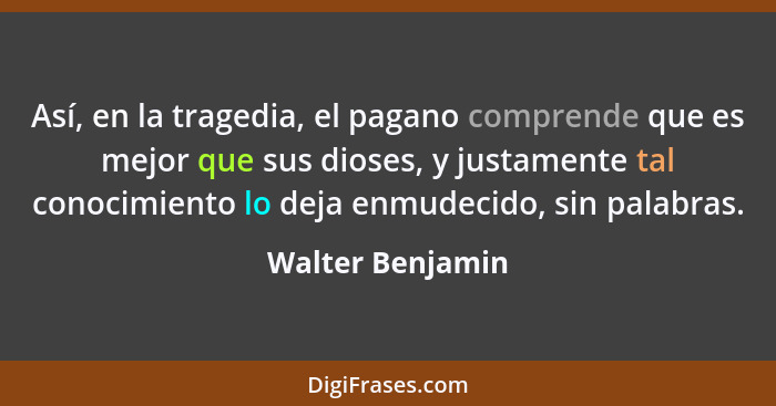 Así, en la tragedia, el pagano comprende que es mejor que sus dioses, y justamente tal conocimiento lo deja enmudecido, sin palabras... - Walter Benjamin