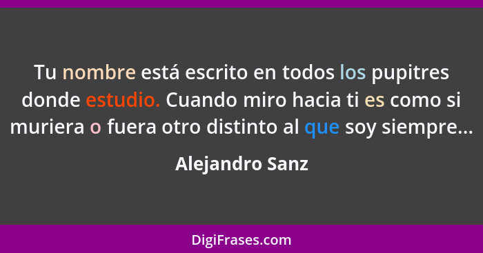 Tu nombre está escrito en todos los pupitres donde estudio. Cuando miro hacia ti es como si muriera o fuera otro distinto al que soy... - Alejandro Sanz