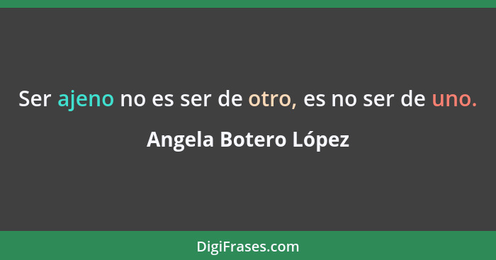 Ser ajeno no es ser de otro, es no ser de uno.... - Angela Botero López