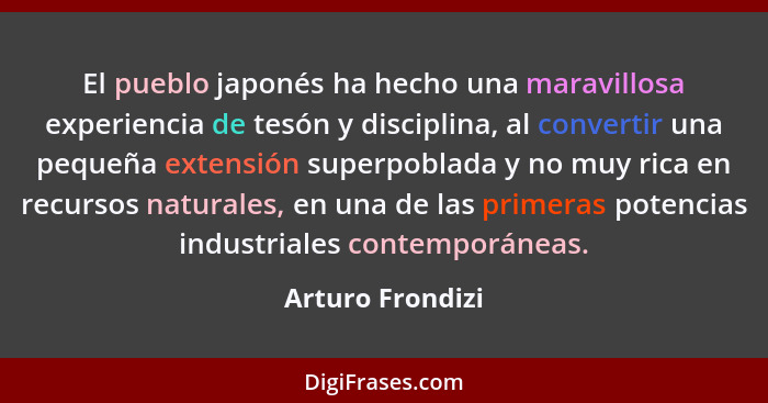 El pueblo japonés ha hecho una maravillosa experiencia de tesón y disciplina, al convertir una pequeña extensión superpoblada y no m... - Arturo Frondizi