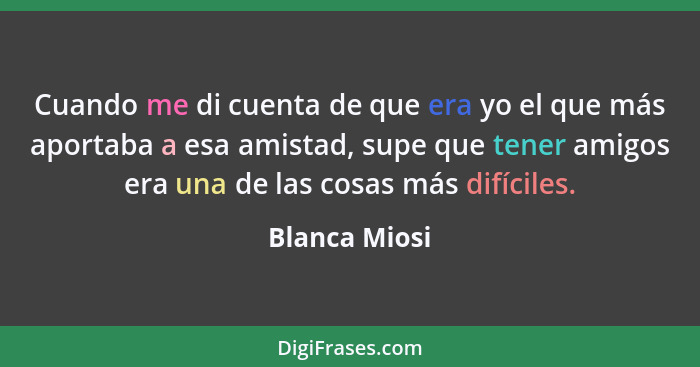 Cuando me di cuenta de que era yo el que más aportaba a esa amistad, supe que tener amigos era una de las cosas más difíciles.... - Blanca Miosi