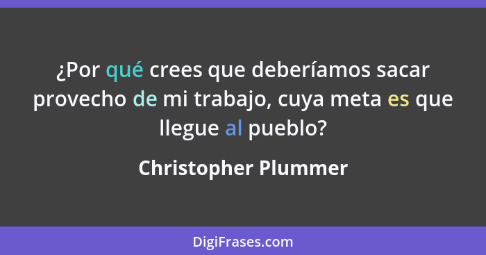 ¿Por qué crees que deberíamos sacar provecho de mi trabajo, cuya meta es que llegue al pueblo?... - Christopher Plummer