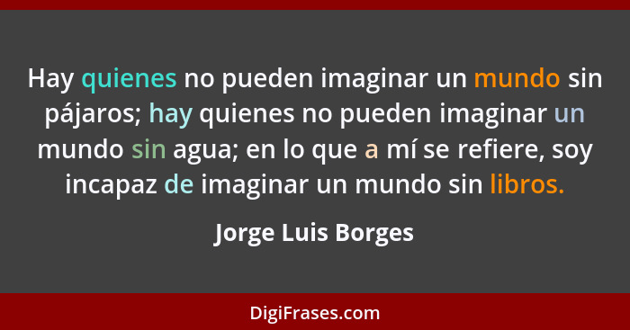 Hay quienes no pueden imaginar un mundo sin pájaros; hay quienes no pueden imaginar un mundo sin agua; en lo que a mí se refiere,... - Jorge Luis Borges