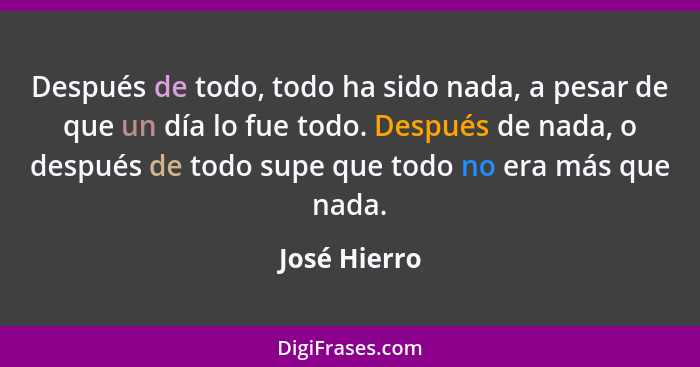 Después de todo, todo ha sido nada, a pesar de que un día lo fue todo. Después de nada, o después de todo supe que todo no era más que n... - José Hierro