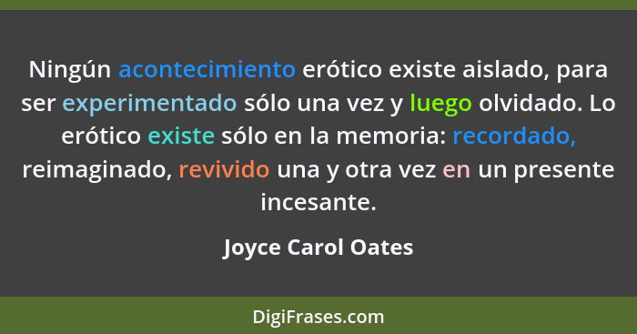 Ningún acontecimiento erótico existe aislado, para ser experimentado sólo una vez y luego olvidado. Lo erótico existe sólo en la m... - Joyce Carol Oates