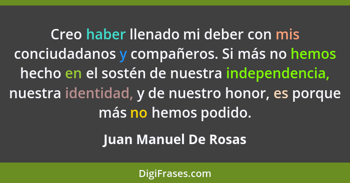 Creo haber llenado mi deber con mis conciudadanos y compañeros. Si más no hemos hecho en el sostén de nuestra independencia, nu... - Juan Manuel De Rosas