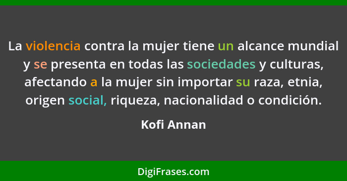 La violencia contra la mujer tiene un alcance mundial y se presenta en todas las sociedades y culturas, afectando a la mujer sin importar... - Kofi Annan