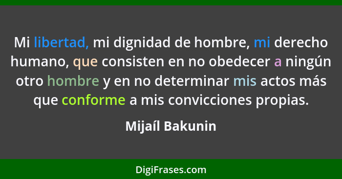 Mi libertad, mi dignidad de hombre, mi derecho humano, que consisten en no obedecer a ningún otro hombre y en no determinar mis actos... - Mijaíl Bakunin