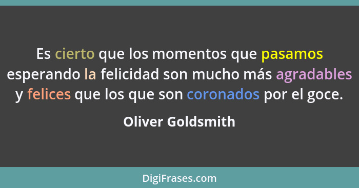Es cierto que los momentos que pasamos esperando la felicidad son mucho más agradables y felices que los que son coronados por el g... - Oliver Goldsmith