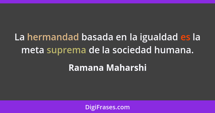 La hermandad basada en la igualdad es la meta suprema de la sociedad humana.... - Ramana Maharshi