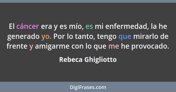 El cáncer era y es mío, es mi enfermedad, la he generado yo. Por lo tanto, tengo que mirarlo de frente y amigarme con lo que me he... - Rebeca Ghigliotto