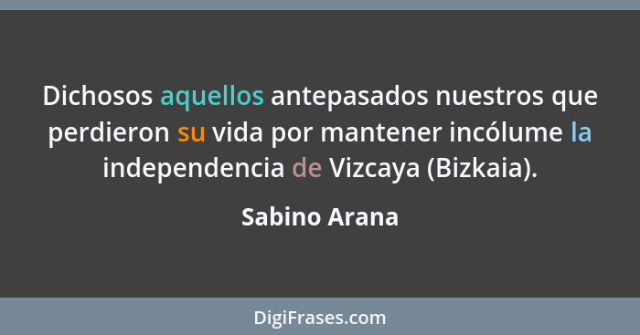 Dichosos aquellos antepasados nuestros que perdieron su vida por mantener incólume la independencia de Vizcaya (Bizkaia).... - Sabino Arana