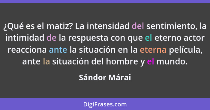 ¿Qué es el matiz? La intensidad del sentimiento, la intimidad de la respuesta con que el eterno actor reacciona ante la situación en la... - Sándor Márai