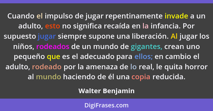 Cuando el impulso de jugar repentinamente invade a un adulto, esto no significa recaída en la infancia. Por supuesto jugar siempre s... - Walter Benjamin