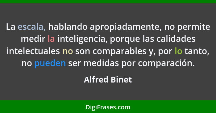 La escala, hablando apropiadamente, no permite medir la inteligencia, porque las calidades intelectuales no son comparables y, por lo t... - Alfred Binet