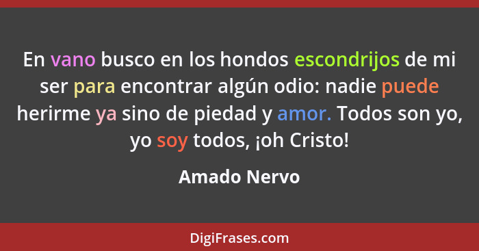 En vano busco en los hondos escondrijos de mi ser para encontrar algún odio: nadie puede herirme ya sino de piedad y amor. Todos son yo,... - Amado Nervo