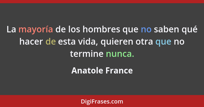 La mayoría de los hombres que no saben qué hacer de esta vida, quieren otra que no termine nunca.... - Anatole France