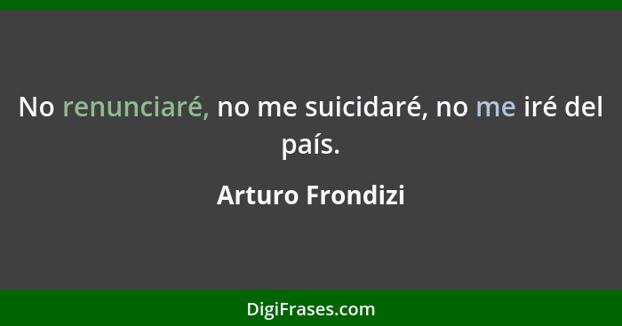 No renunciaré, no me suicidaré, no me iré del país.... - Arturo Frondizi