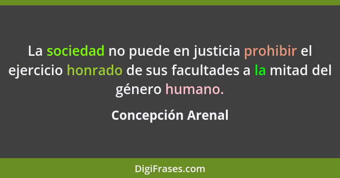 La sociedad no puede en justicia prohibir el ejercicio honrado de sus facultades a la mitad del género humano.... - Concepción Arenal