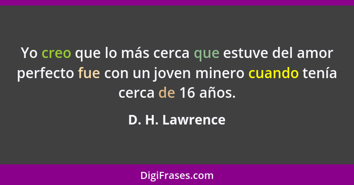 Yo creo que lo más cerca que estuve del amor perfecto fue con un joven minero cuando tenía cerca de 16 años.... - D. H. Lawrence