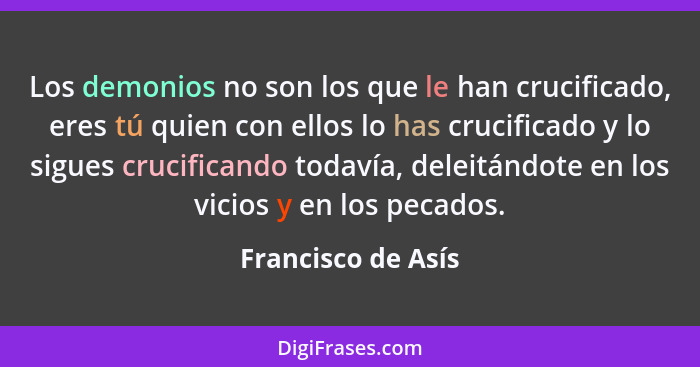 Los demonios no son los que le han crucificado, eres tú quien con ellos lo has crucificado y lo sigues crucificando todavía, delei... - Francisco de Asís