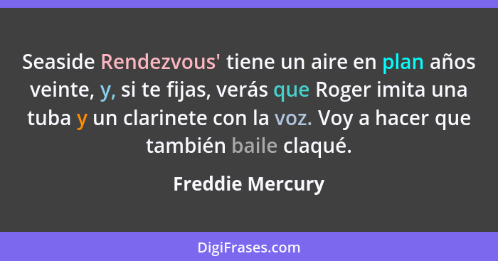 Seaside Rendezvous' tiene un aire en plan años veinte, y, si te fijas, verás que Roger imita una tuba y un clarinete con la voz. Voy... - Freddie Mercury