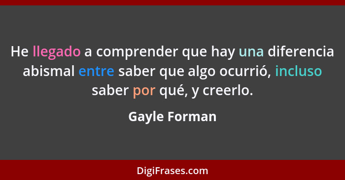 He llegado a comprender que hay una diferencia abismal entre saber que algo ocurrió, incluso saber por qué, y creerlo.... - Gayle Forman