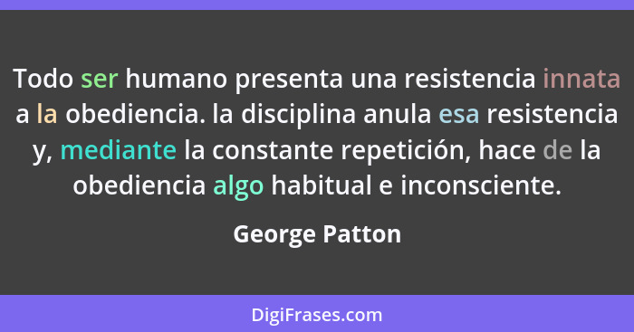 Todo ser humano presenta una resistencia innata a la obediencia. la disciplina anula esa resistencia y, mediante la constante repetici... - George Patton