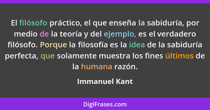 El filósofo práctico, el que enseña la sabiduría, por medio de la teoría y del ejemplo, es el verdadero filósofo. Porque la filosofía... - Immanuel Kant