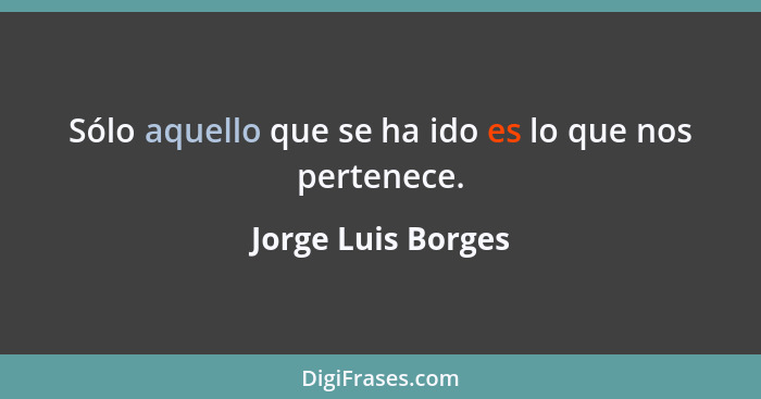 Sólo aquello que se ha ido es lo que nos pertenece.... - Jorge Luis Borges
