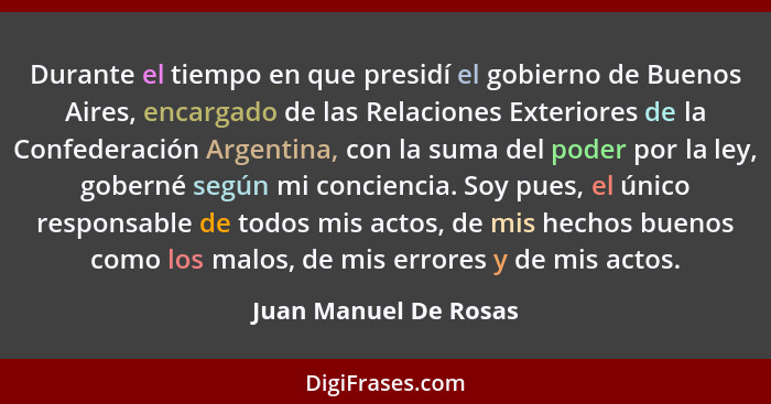Durante el tiempo en que presidí el gobierno de Buenos Aires, encargado de las Relaciones Exteriores de la Confederación Argent... - Juan Manuel De Rosas