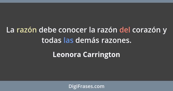 La razón debe conocer la razón del corazón y todas las demás razones.... - Leonora Carrington